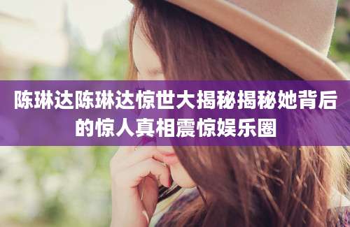 陈琳达陈琳达惊世大揭秘揭秘她背后的惊人真相震惊娱乐圈