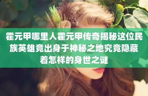 霍元甲哪里人霍元甲传奇揭秘这位民族英雄竟出身于神秘之地究竟隐藏着怎样的身世之谜