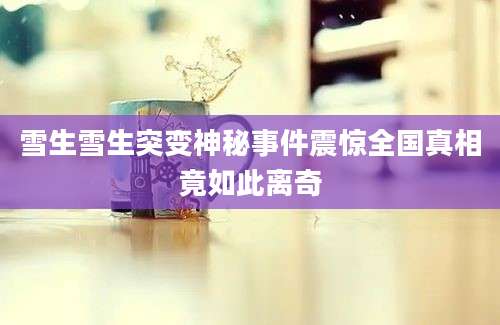 雪生雪生突变神秘事件震惊全国真相竟如此离奇