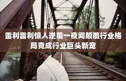 雷利雷利惊人逆袭一夜间颠覆行业格局竟成行业巨头新宠