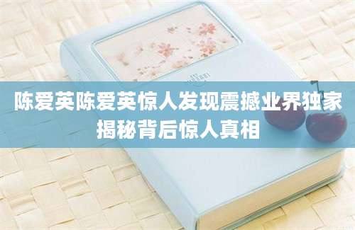 陈爱英陈爱英惊人发现震撼业界独家揭秘背后惊人真相