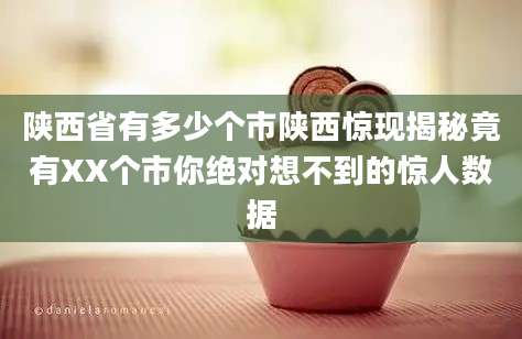 陕西省有多少个市陕西惊现揭秘竟有XX个市你绝对想不到的惊人数据