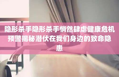 隐形杀手隐形杀手悄然肆虐健康危机预警揭秘潜伏在我们身边的致命隐患