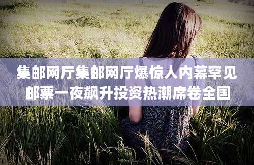 集邮网厅集邮网厅爆惊人内幕罕见邮票一夜飙升投资热潮席卷全国