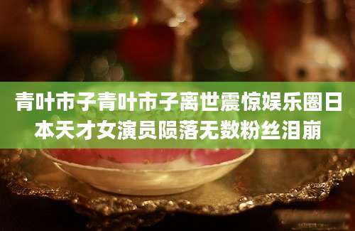 青叶市子青叶市子离世震惊娱乐圈日本天才女演员陨落无数粉丝泪崩