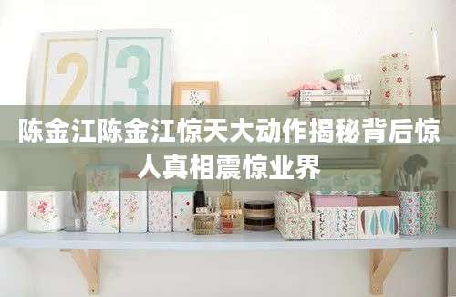 陈金江陈金江惊天大动作揭秘背后惊人真相震惊业界