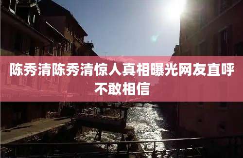 陈秀清陈秀清惊人真相曝光网友直呼不敢相信