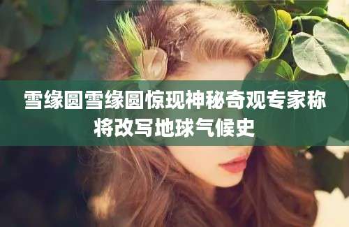 雪缘圆雪缘圆惊现神秘奇观专家称将改写地球气候史