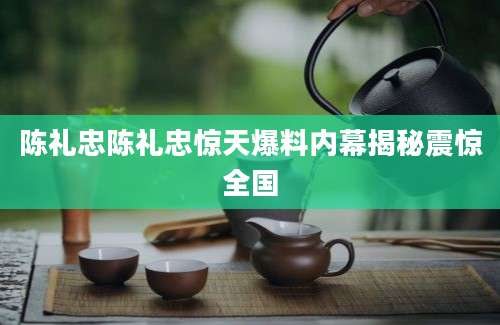 陈礼忠陈礼忠惊天爆料内幕揭秘震惊全国