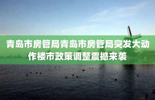 青岛市房管局青岛市房管局突发大动作楼市政策调整震撼来袭
