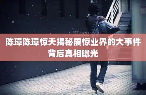 陈璋陈璋惊天揭秘震惊业界的大事件背后真相曝光