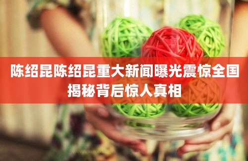 陈绍昆陈绍昆重大新闻曝光震惊全国揭秘背后惊人真相