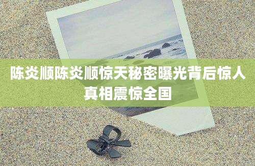 陈炎顺陈炎顺惊天秘密曝光背后惊人真相震惊全国
