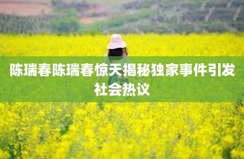 陈瑞春陈瑞春惊天揭秘独家事件引发社会热议