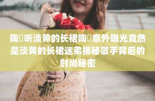 陶喆听淡黄的长裙陶喆意外曝光竟然是淡黄的长裙迷弟揭秘歌手背后的时尚秘密