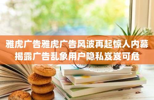雅虎广告雅虎广告风波再起惊人内幕揭露广告乱象用户隐私岌岌可危