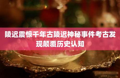 陵迟震惊千年古陵迟神秘事件考古发现颠覆历史认知