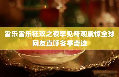 雪乐雪乐狂欢之夜罕见奇观震惊全球网友直呼冬季奇迹