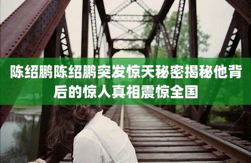 陈绍鹏陈绍鹏突发惊天秘密揭秘他背后的惊人真相震惊全国