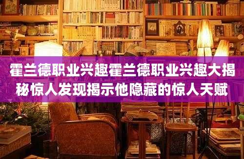 霍兰德职业兴趣霍兰德职业兴趣大揭秘惊人发现揭示他隐藏的惊人天赋
