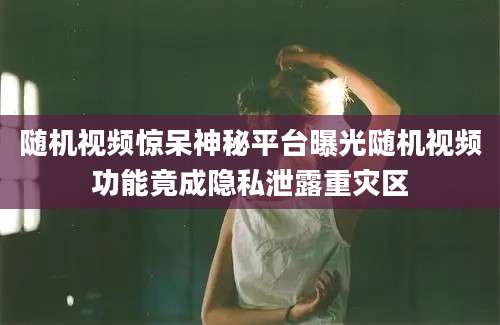 随机视频惊呆神秘平台曝光随机视频功能竟成隐私泄露重灾区