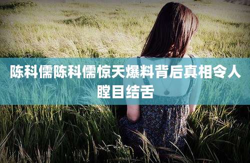 陈科儒陈科儒惊天爆料背后真相令人瞠目结舌