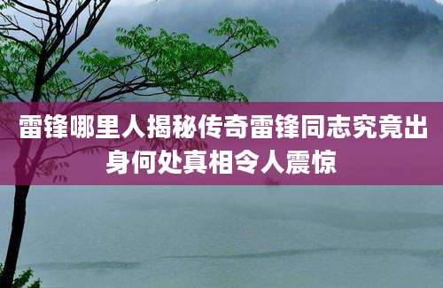 雷锋哪里人揭秘传奇雷锋同志究竟出身何处真相令人震惊