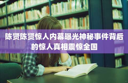 陈贤陈贤惊人内幕曝光神秘事件背后的惊人真相震惊全国