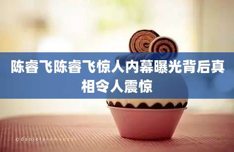 陈睿飞陈睿飞惊人内幕曝光背后真相令人震惊