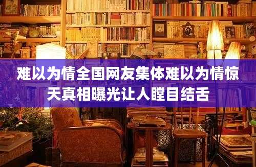 难以为情全国网友集体难以为情惊天真相曝光让人瞠目结舌