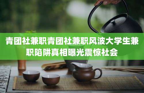 青团社兼职青团社兼职风波大学生兼职陷阱真相曝光震惊社会