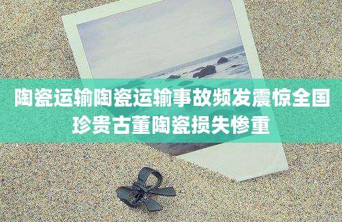 陶瓷运输陶瓷运输事故频发震惊全国珍贵古董陶瓷损失惨重