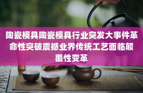 陶瓷模具陶瓷模具行业突发大事件革命性突破震撼业界传统工艺面临颠覆性变革