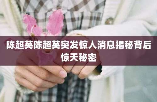 陈超英陈超英突发惊人消息揭秘背后惊天秘密