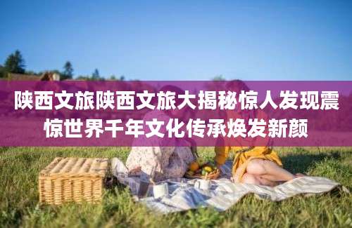 陕西文旅陕西文旅大揭秘惊人发现震惊世界千年文化传承焕发新颜