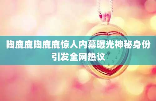 陶鹿鹿陶鹿鹿惊人内幕曝光神秘身份引发全网热议