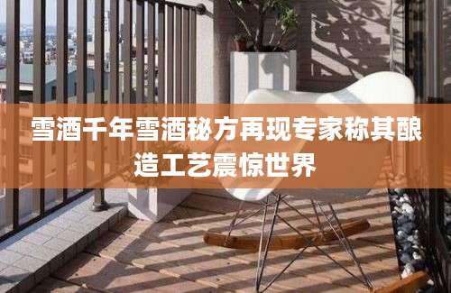 雪酒千年雪酒秘方再现专家称其酿造工艺震惊世界