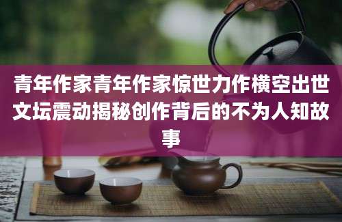 青年作家青年作家惊世力作横空出世文坛震动揭秘创作背后的不为人知故事