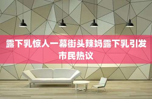 露下乳惊人一幕街头辣妈露下乳引发市民热议