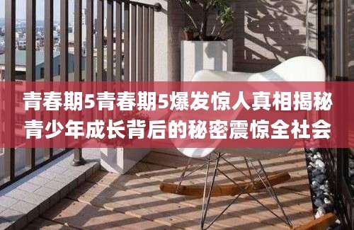 青春期5青春期5爆发惊人真相揭秘青少年成长背后的秘密震惊全社会