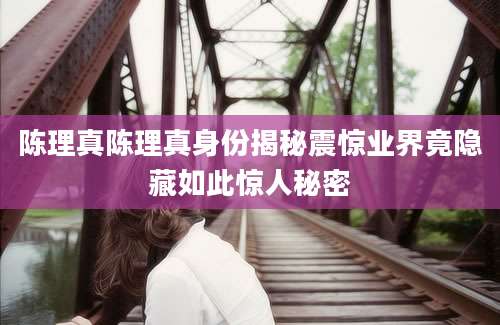 陈理真陈理真身份揭秘震惊业界竟隐藏如此惊人秘密