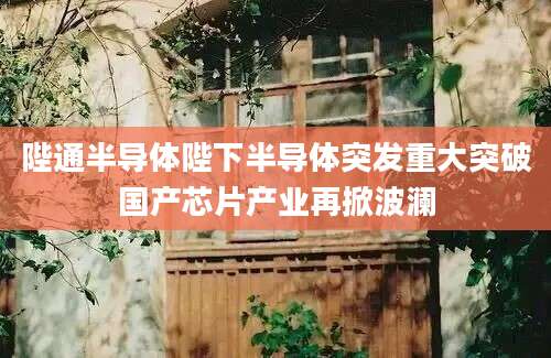 陛通半导体陛下半导体突发重大突破国产芯片产业再掀波澜