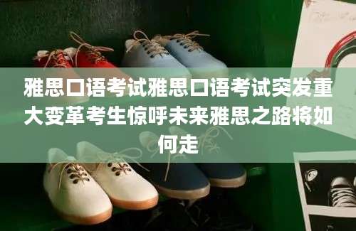 雅思口语考试雅思口语考试突发重大变革考生惊呼未来雅思之路将如何走
