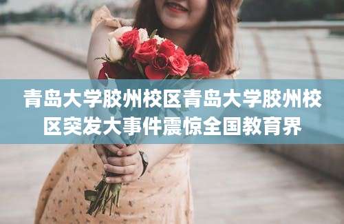 青岛大学胶州校区青岛大学胶州校区突发大事件震惊全国教育界