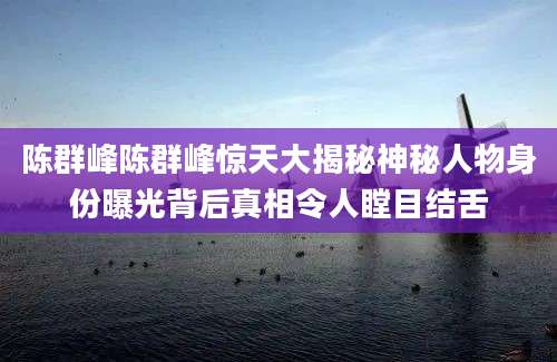 陈群峰陈群峰惊天大揭秘神秘人物身份曝光背后真相令人瞠目结舌
