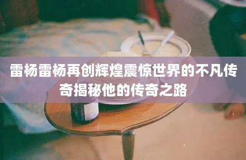 雷杨雷杨再创辉煌震惊世界的不凡传奇揭秘他的传奇之路