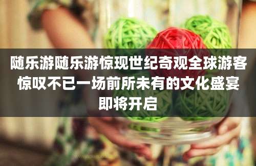 随乐游随乐游惊现世纪奇观全球游客惊叹不已一场前所未有的文化盛宴即将开启