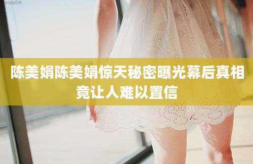 陈美娟陈美娟惊天秘密曝光幕后真相竟让人难以置信