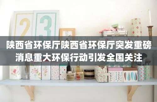 陕西省环保厅陕西省环保厅突发重磅消息重大环保行动引发全国关注