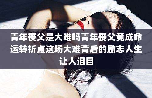 青年丧父是大难吗青年丧父竟成命运转折点这场大难背后的励志人生让人泪目